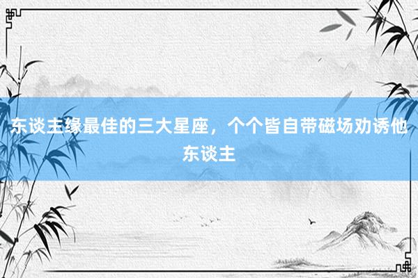 东谈主缘最佳的三大星座，个个皆自带磁场劝诱他东谈主
