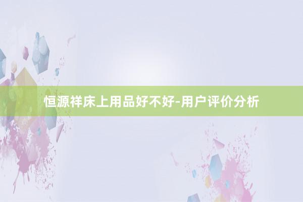 恒源祥床上用品好不好-用户评价分析