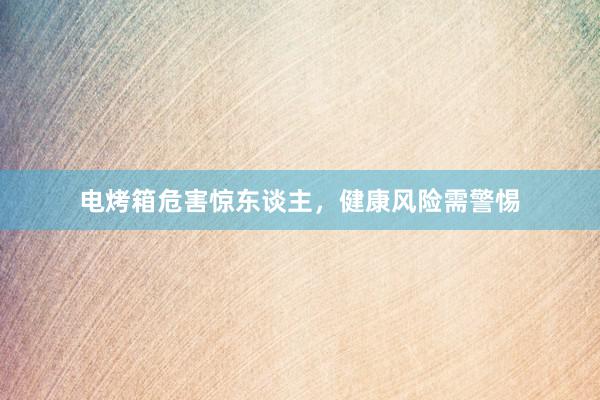 电烤箱危害惊东谈主，健康风险需警惕