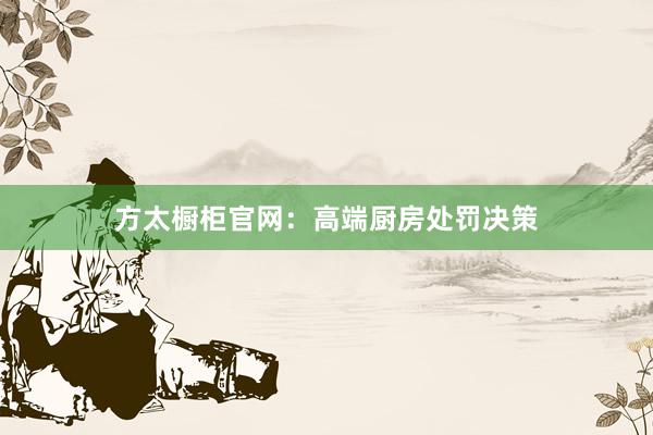 方太橱柜官网：高端厨房处罚决策