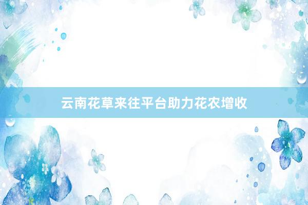 云南花草来往平台助力花农增收