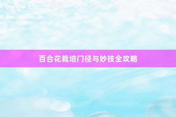 百合花栽培门径与妙技全攻略