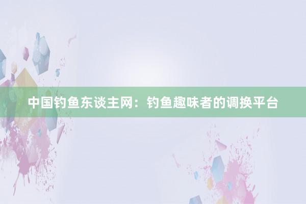 中国钓鱼东谈主网：钓鱼趣味者的调换平台